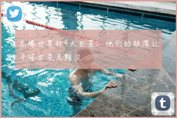 无缘世界杯4大巨星:他们的缺席让卡塔尔星光黯淡