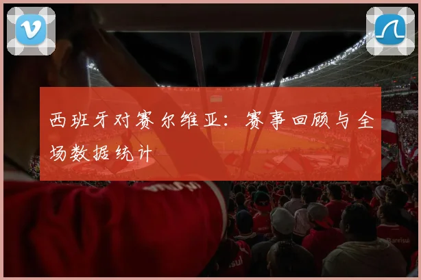 西班牙对赛尔维亚:赛事回顾与全场数据统计