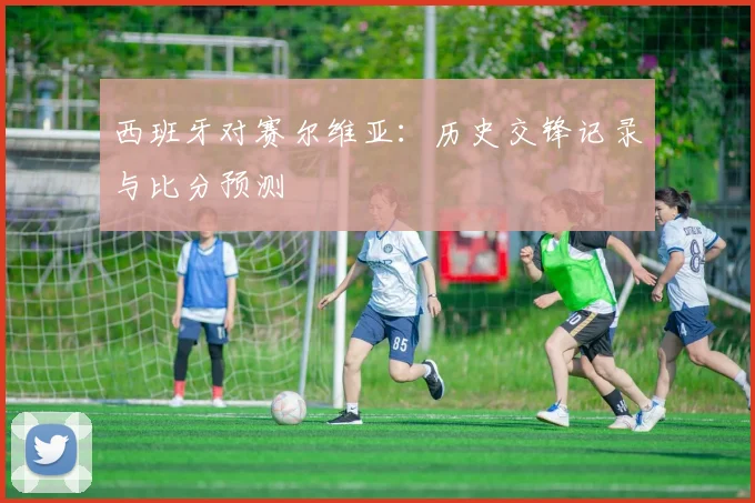 西班牙对赛尔维亚:历史交锋记录与比分预测