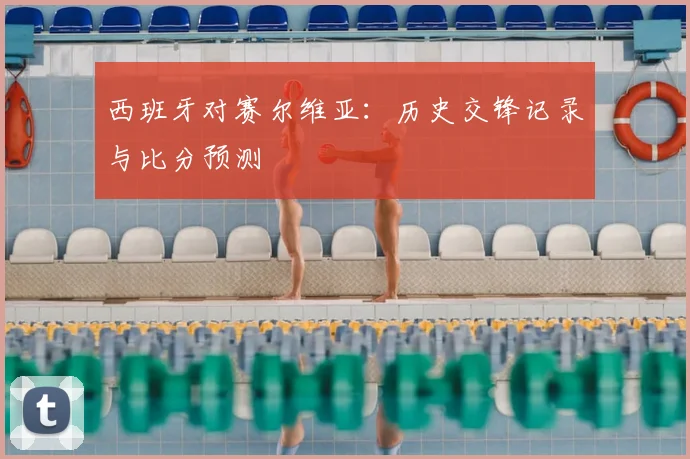 西班牙对赛尔维亚:历史交锋记录与比分预测