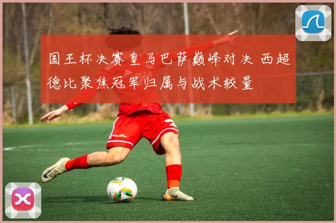 国王杯决赛皇马巴萨巅峰对决 西超德比聚焦冠军归属与战术较量