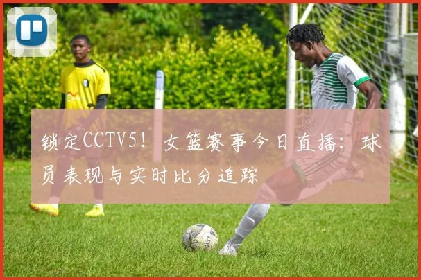 锁定CCTV5！女篮赛事今日直播：球员表现与实时比分追踪