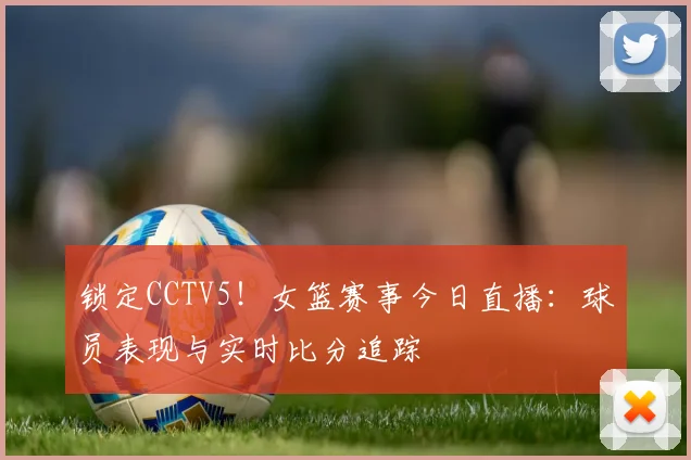 锁定CCTV5！女篮赛事今日直播：球员表现与实时比分追踪