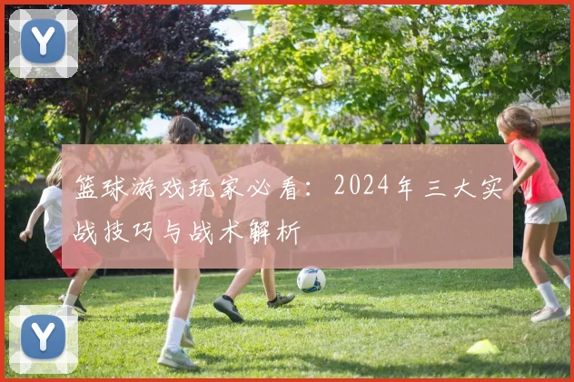 篮球游戏玩家必看：2024年三大实战技巧与战术解析