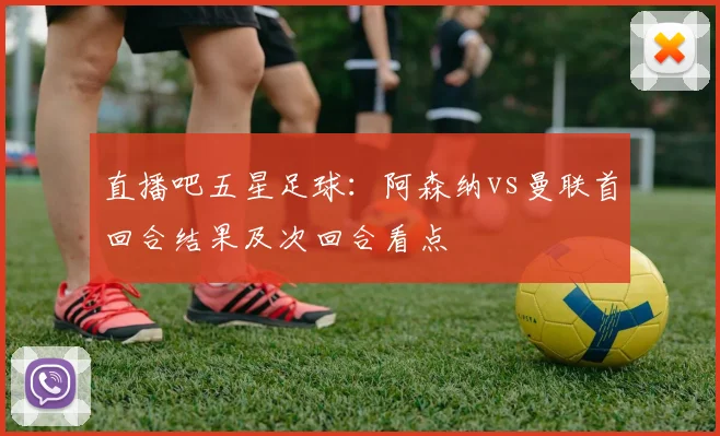直播吧五星足球:阿森纳vs曼联首回合结果及次回合看点