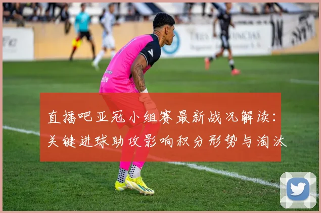 直播吧亚冠小组赛最新战况解读：关键进球助攻影响积分形势与淘汰前景