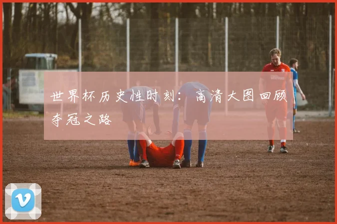 世界杯历史性时刻:高清大图回顾夺冠之路