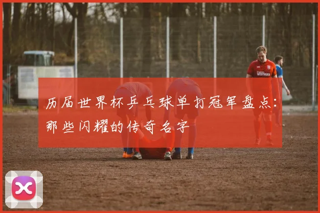 历届世界杯乒乓球单打冠军盘点:那些闪耀的传奇名字