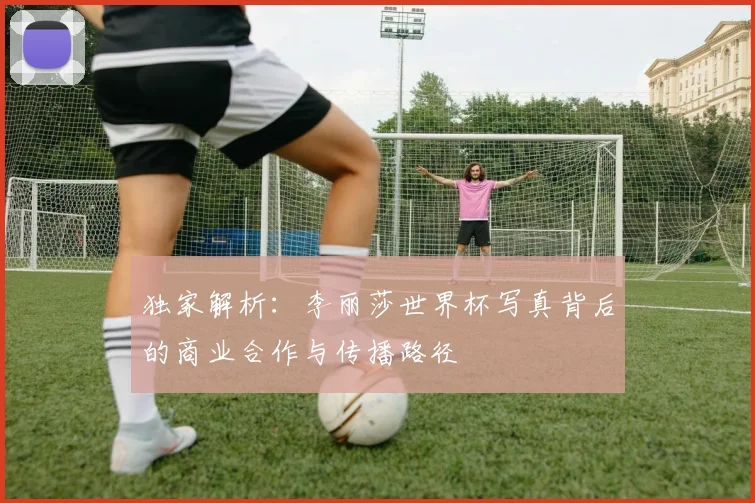 独家解析：李丽莎世界杯写真背后的商业合作与传播路径