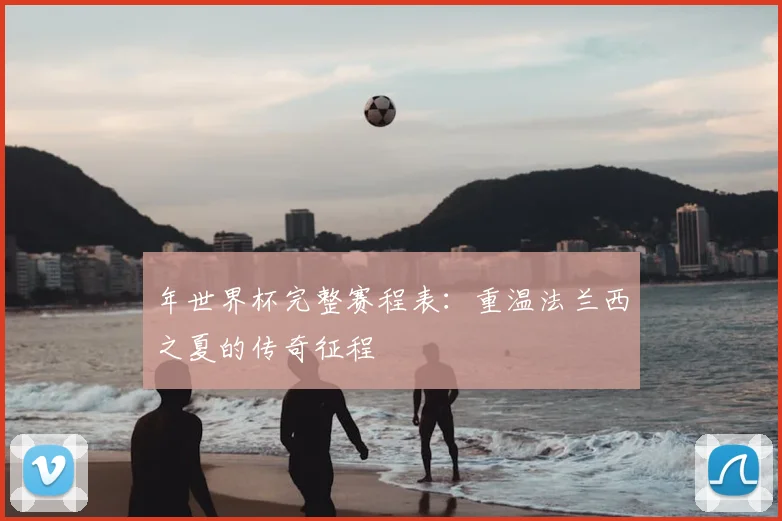 年世界杯完整赛程表：重温法兰西之夏的传奇征程