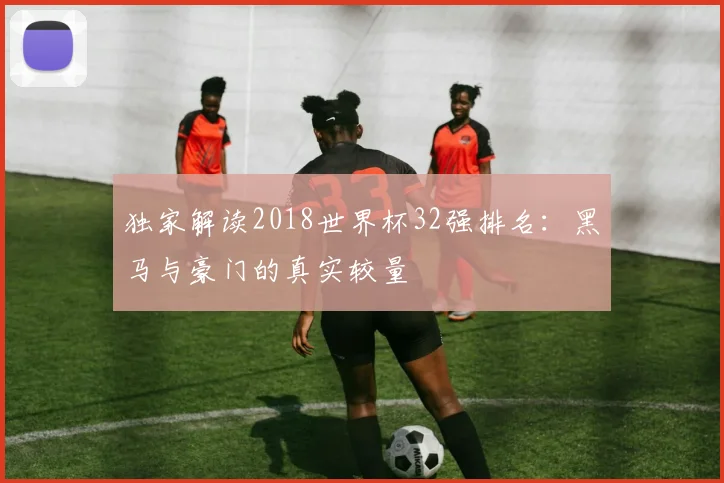独家解读2018世界杯32强排名：黑马与豪门的真实较量