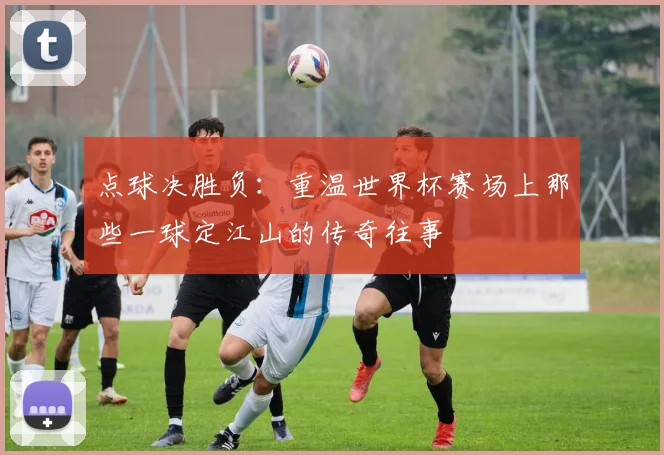 点球决胜负：重温世界杯赛场上那些一球定江山的传奇往事