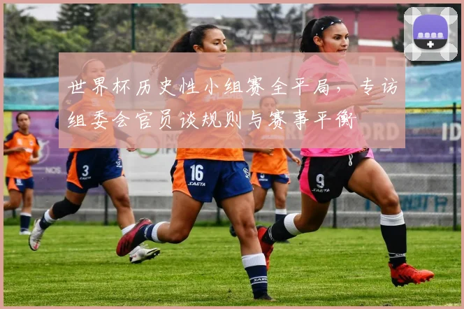 世界杯历史性小组赛全平局，专访组委会官员谈规则与赛事平衡