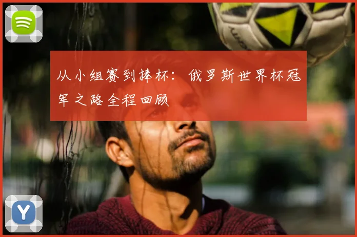 从小组赛到捧杯：俄罗斯世界杯冠军之路全程回顾