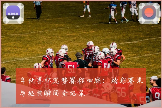 年世界杯完整赛程回顾：精彩赛果与经典瞬间全记录