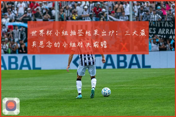 世界杯小组抽签结果出炉：三大最具悬念的小组对决前瞻