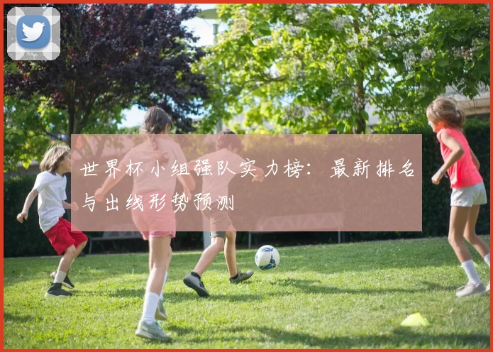 世界杯小组强队实力榜：最新排名与出线形势预测