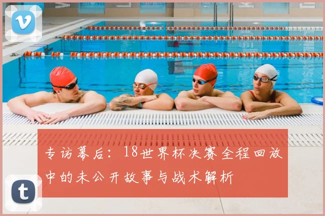 专访幕后:18世界杯决赛全程回放中的未公开故事与战术解析