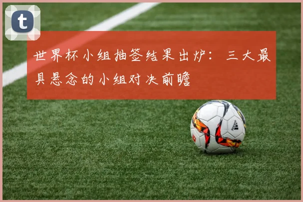 世界杯小组抽签结果出炉：三大最具悬念的小组对决前瞻