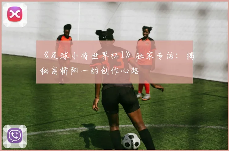 《足球小将世界杯1》独家专访：揭秘高桥阳一的创作心路