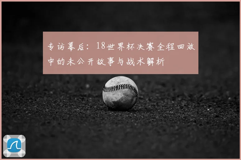 专访幕后:18世界杯决赛全程回放中的未公开故事与战术解析