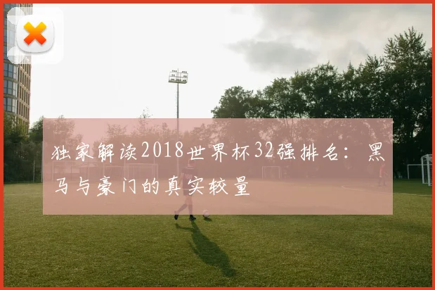 独家解读2018世界杯32强排名:黑马与豪门的真实较量