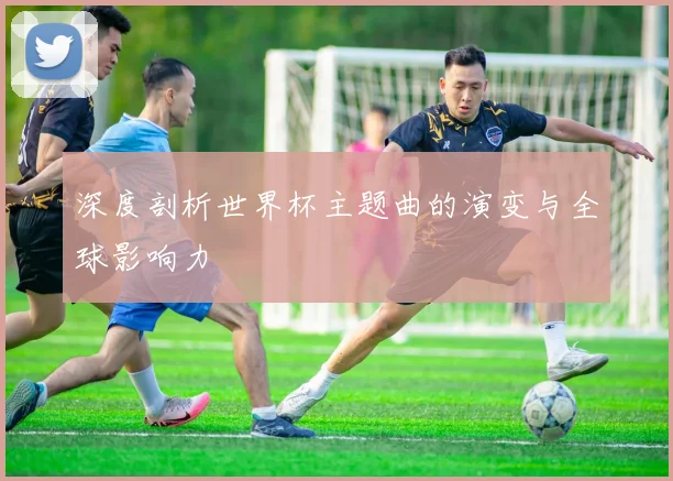 深度剖析世界杯主题曲的演变与全球影响力