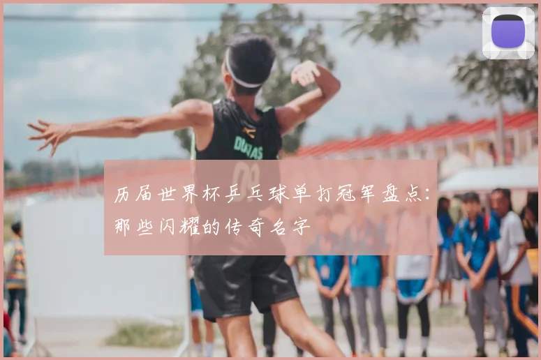 历届世界杯乒乓球单打冠军盘点:那些闪耀的传奇名字