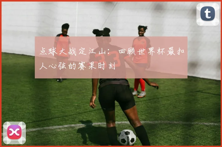 点球大战定江山：回顾世界杯最扣人心弦的赛果时刻